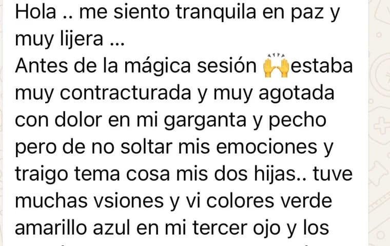 Mensaje de una clienta: «Me siento tranquila, en paz y muy ligera. Antes de la mágica sesión estaba muy contracturada y muy agotada, con dolor en mi garganta y pecho de no soltar mis emociones. Tuve muchas visiones y vi colores verde, amarillo y azul en mi tercer ojo».