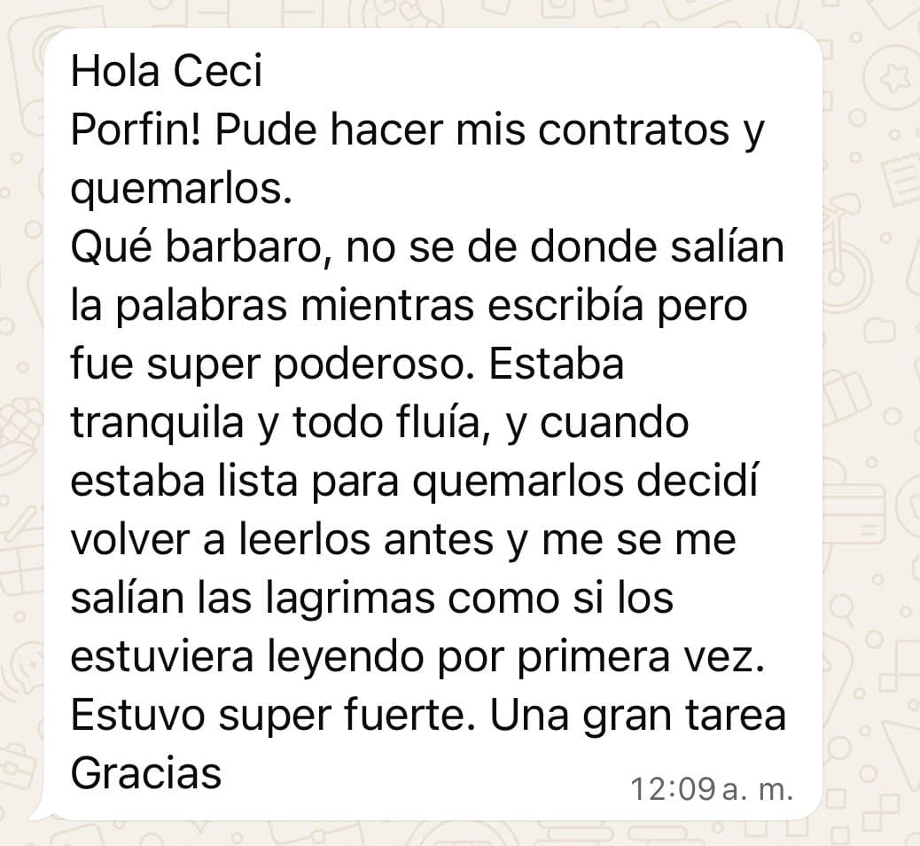 Mensaje de una alumna: «Hola Ceci. ¡Por fin pude hacer mis contratos y quemarlos! Qué bárbaro, no sé de dónde salían las palabras mientras escribía, pero fue súper poderoso. Estaba tranquila y todo fluía, y cuando estaba lista para quemarlos decidí volver a leerlos antes y se me salían las lágrimas como si los estuviera leyendo por primera vez. Estuvo súper fuerte. Una gran tarea. Gracias».