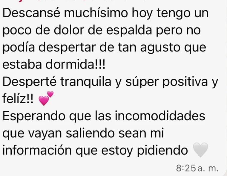Mensaje de una clienta: «Descansé muchísimo. Hoy tengo un poco de dolor de espalda pero no podía despertar de tan a gusto que estaba dormida. Desperté tranquila y súper positiva y feliz. Esperando que las incomodidades que vayan saliendo sean la información que estoy pidiendo».