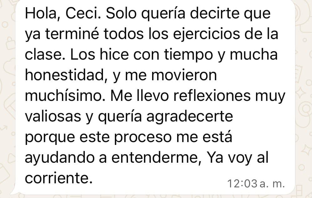 Mensaje de una participante: «Hola, Ceci. Solo quería decirte que ya terminé todos los ejercicios de la clase. Los hice con tiempo y mucha honestidad, y me movieron muchísimo. Me llevo reflexiones muy valiosas y quería agradecerte porque este proceso me está ayudando a entenderme. Ya voy al corriente».