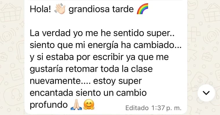 Mensaje de una alumna: «Grandiosa tarde. La verdad me he sentido súper, siento que mi energía ha cambiado. Estaba por escribirte ya que me gustaría retomar toda la clase nuevamente. Estoy súper encantada, siento un cambio profundo».