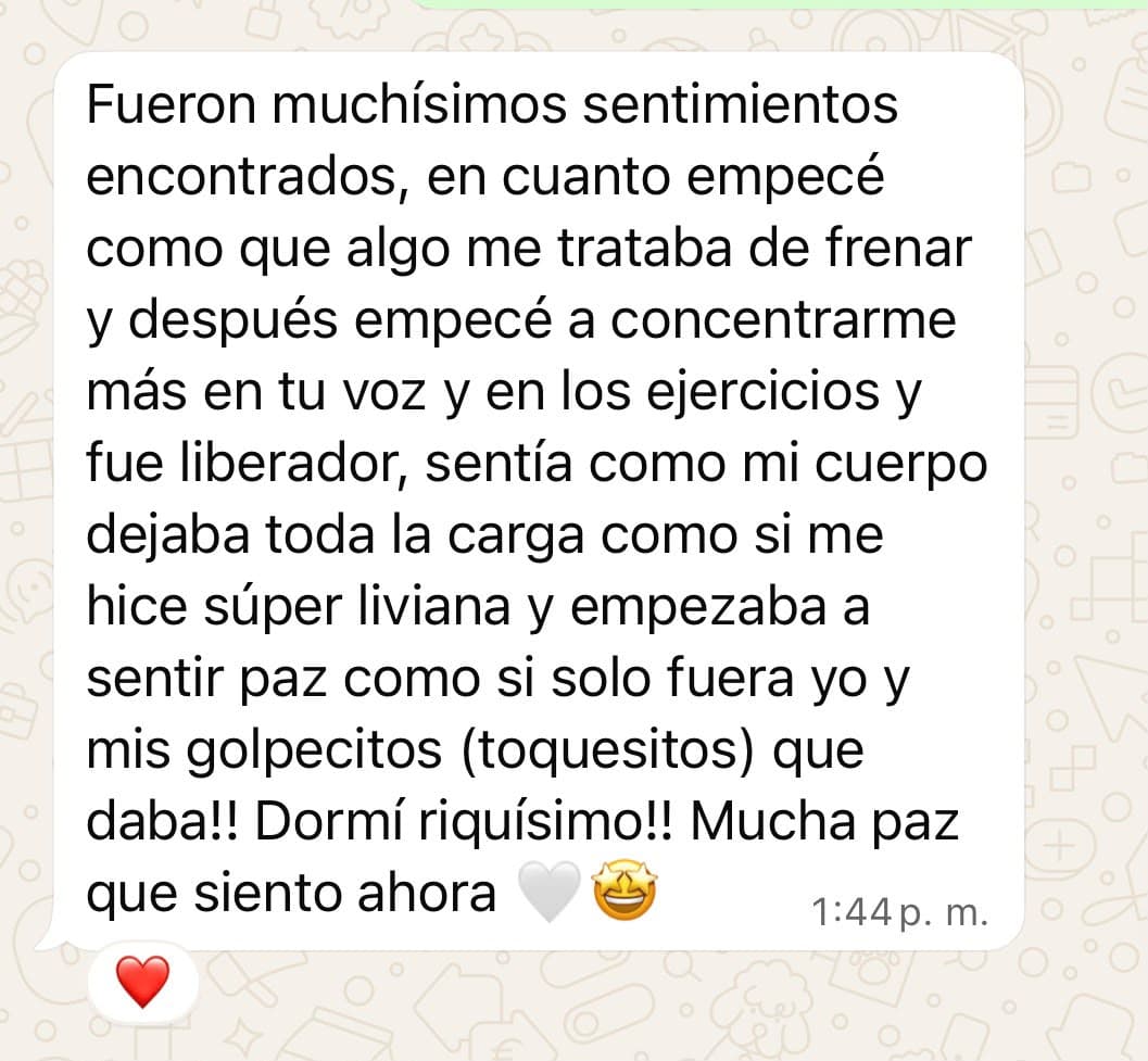 Mensaje de una participante: «Fueron muchísimos sentimientos encontrados. En cuanto empecé, algo me trataba de frenar, y después empecé a concentrarme más en tu voz y en los ejercicios y fue liberador. Sentía cómo mi cuerpo dejaba toda la carga, como si me hiciera súper liviana, y empezaba a sentir paz. ¡Dormí riquísimo! Mucha paz que siento ahora».